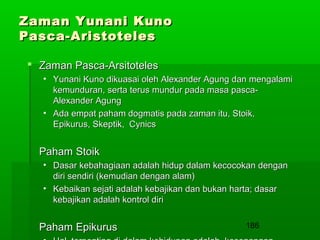Zaman Yunani Kuno
Pasca-Aristoteles
 Zaman Pasca-Arsitoteles
• Yunani Kuno dikuasai oleh Alexander Agung dan mengalami
kemunduran, serta terus mundur pada masa pascaAlexander Agung
• Ada empat paham dogmatis pada zaman itu, Stoik,
Epikurus, Skeptik, Cynics

Paham Stoik
• Dasar kebahagiaan adalah hidup dalam kecocokan dengan
diri sendiri (kemudian dengan alam)
• Kebaikan sejati adalah kebajikan dan bukan harta; dasar
kebajikan adalah kontrol diri

Paham Epikurus

186

 