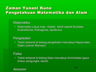Zaman Yunani Kuno
Pengetahuan Matematika dan Alam
Matematika
• Matematika cukup maju melalui tokoh seperti Euclides,
Eratosthenes, Pythagoras, Apollonius

Pengobatan
• Tokoh terkenal di bidang pengobatan mencakup Hippocrates,
Galen (zaman Romawi)

Fisika
• Tokoh terkenal di bidang fisika mencakup Archimedes (gaya
timbul, pengungkit, katrol)

Atronomi

187

 
