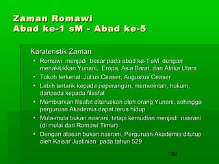 Zaman Romawi
Abad ke-1 sM - Abad ke-5
Karateristik Zaman
• Romawi menjadi besar pada abad ke-1 sM dengan
menaklukkan Yunani, Eropa, Asia Barat, dan Afrika Utara
• Tokoh terkenal: Julius Ceaser, Augustus Ceaser
• Lebih tertarik kepada peperangan, memerintah, hukum,
daripada kepada filsafat
• Membiarkan filsafat diteruskan oleh orang Yunani, sehingga
perguruan Akademia dapat terus hidup
• Mula-mula bukan nasrani, tetapi kemudian menjadi nasrani
(di mulai dari Romawi Timur)
• Dengan alasan bukan nasrani, Perguruan Akademia ditutup
oleh Kaisar Justinian pada tahun 529
189

 