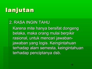 lanjutan
2. RASA INGIN TAHU
Karena mite hanya bersifat dongeng
belaka, maka orang mulai berpikir
rasional, untuk mencari jawabanjawaban yang logis. Keingintahuan
terhadap alam semesta, keingintahuan
terhadap penciptanya dsb.
19

 