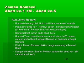 Zaman Romawi
Abad ke-1 sM - Abad ke-5
Runtuhnya Romawi
• Romawi diserang oleh Goth dari Utara serta oleh Vandals
• Pada akhir abad ke-4, Romawi pecah menjadi Romawi Barat
(di Roma) dan Romawi Timur (di Konstantinopel)
• Romawi Barat runtuh pada abad ke-5
• Romawi Timur dapat bertahan sampai tahun 1475 namun
mereka lebih dikenal sebagai Byzantium daripada sebagai
Romawi
• Di sini, Zaman Romawi diakhiri dengan runtuhnya Romawi
Barat
• Dengan demikian, Zaman Romawi adalah dari abad ke-1 sM
sampai abad ke-5
190

 