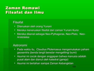 Zaman Romawi
Filsafat dan Ilmu
Filsafat
•
•
•

Diteruskan oleh orang Yunani
Mereka meneruskan filsafat dari zaman Yunani Kuno
Mereka dikenal sebagai Neo-Pythagoras, Neo-Plato, NeoAristoteles

Astronomi
• Pada waktu itu, Claudius Ptolemaeus mengemukakan paham
geosentris (benda langit beredar mengelilingi bumi)
• Asumsi ini cocok dengan anggapan bahwa manusia adalah
pusat alam dan dianut oleh katedral (gereja)
• Asumsi ini bertahan sampai Zaman Kebangkitan
191

 