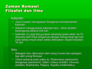 Zaman Romawi
Filsafat dan Ilmu
Kalender
• Julius Ceaser menugaskan Sosigenes menstandarkan
kalender
• Sebelum menggunakan kalender baru, tahun terakhir
berlangsung selama 445 hari
• Kalender ini yang kita gunakan sekarang (pada abad ke-15
dikoreksi oleh Paus Gregorius) dengan mengurangi tiga hari
pada setiap empat abad; ketika diterapkan, terjadi lompatan
10 hari

Ilmu
• Sebagian ilmu diteruskan oleh orang Yunani dan sebagian
lagi oleh orang Romawi
• Tokoh terkenal pada waktu itu: Ptolemaeus (astronomi),
Sosigenes (astronomi), Galen, Celsus (medik), Vitruvius
192
(arsitek), Diophantus, Pappus, Hypatia (matematika)

 