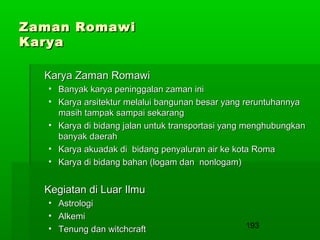 Zaman Romawi
Karya
Karya Zaman Romawi
• Banyak karya peninggalan zaman ini
• Karya arsitektur melalui bangunan besar yang reruntuhannya
masih tampak sampai sekarang
• Karya di bidang jalan untuk transportasi yang menghubungkan
banyak daerah
• Karya akuadak di bidang penyaluran air ke kota Roma
• Karya di bidang bahan (logam dan nonlogam)

Kegiatan di Luar Ilmu
• Astrologi
• Alkemi
• Tenung dan witchcraft

193

 