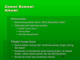 Zaman Romawi
Alkemi
Kemunculan
• Berkembang sekitar tahun 100 di Alexandria, Mesir
• Gabungan dari beberapa sumber
 Filsafat Yunani Kuno
 Tukang Mesir
 Astrologi Mesopotamia

Filsafat Yunani Kuno
• Semua bahan terbuat dari kombinasi panas, dingin, kering,
dan basah
• Kombinasi ini membentuk tanah (kering dingin), air (basah
dingin), udara (basah panas) dan api (kering panas)
194
• Benda lain terdiri atas kombinasi mereka

 