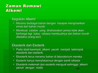 Zaman Romawi
Alkemi
Kegiatan Alkemi
• Meramu berbagai bahan dengan harapan menghasilkan
emas dari bahan murah
• Membuat catatan yang dirahasiakan (emas tidak akan
berharga lagi kalau rahasia membuatnya dari bahan murah
diketahui orang lain)

Eksoterik dan Esoterik
• Pada abad keempat, alkemi pecah menjadi kelompok
eksoterik dan esoterik
• Eksoterik terus meramu bahan di laboratorium mereka
• Esoterik hanya menuliskannya dengan sandi rahasia
• Eksoterik melemah dan esoterik menguat sehingga alkemi
penuh dengan mistik
196

 