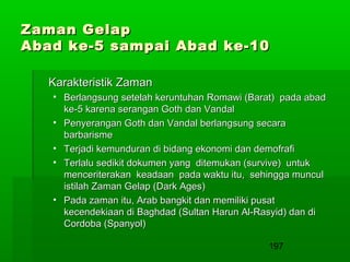 Zaman Gelap
Abad ke-5 sampai Abad ke-10
Karakteristik Zaman
• Berlangsung setelah keruntuhan Romawi (Barat) pada abad
ke-5 karena serangan Goth dan Vandal
• Penyerangan Goth dan Vandal berlangsung secara
barbarisme
• Terjadi kemunduran di bidang ekonomi dan demofrafi
• Terlalu sedikit dokumen yang ditemukan (survive) untuk
menceriterakan keadaan pada waktu itu, sehingga muncul
istilah Zaman Gelap (Dark Ages)
• Pada zaman itu, Arab bangkit dan memiliki pusat
kecendekiaan di Baghdad (Sultan Harun Al-Rasyid) dan di
Cordoba (Spanyol)
197

 