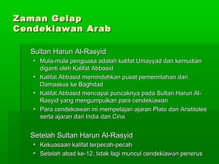 Zaman Gelap
Cendekiawan Arab
Sultan Harun Al-Rasyid
• Mula-mula penguasa adalah kalifat Umayyad dan kemudian
diganti oleh Kalifat Abbasid
• Kalifat Abbasid memindahkan pusat pemerintahan dari
Damaskus ke Baghdad
• Kalifat Abbasid mencapai puncaknya pada Sultan Harun AlRasyid yang mengumpulkan para cendekiawan
• Para cendekiawan ini mempelajari ajaran Plato dan Aristitoles
serta ajaran dari India dan Cina

Setelah Sultan Harun Al-Rasyid
• Kekuasaan kalifat terpecah-pecah
• Setelah abad ke-12, tidak lagi muncul cendekiawan penerus
198

 