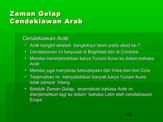 Zaman Gelap
Cendekiawan Arab
Cendekiawan Arab
•
•
•

Arab bangkit setelah bangkitnya Islam pada abad ke-7
Cendekiawan ini berpusat di Baghdad dan di Cordoba
Mereka menerjemahkan karya Yunani Kuno ke dalam bahasa
Arab
• Mereka juga menyerap kebudayaan dari India dan dari Cina
• Terjemahan ini menyebabkan banyak karya Yunani Kuno
tidak sampai hilang
• Setelah Zaman Gelap, terjemahan bahasa Arab ini
diterjemahkan lagi ke dalam bahasa Latin oleh cendekiawan
Eropa
199

 