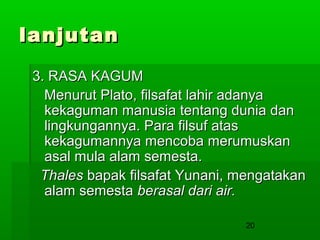 lanjutan
3. RASA KAGUM
Menurut Plato, filsafat lahir adanya
kekaguman manusia tentang dunia dan
lingkungannya. Para filsuf atas
kekagumannya mencoba merumuskan
asal mula alam semesta.
Thales bapak filsafat Yunani, mengatakan
alam semesta berasal dari air.
20

 