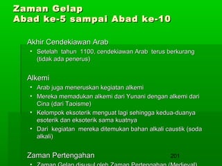 Zaman Gelap
Abad ke-5 sampai Abad ke-10
Akhir Cendekiawan Arab
• Setelah tahun 1100, cendekiawan Arab terus berkurang
(tidak ada penerus)

Alkemi
• Arab juga meneruskan kegiatan alkemi
• Mereka memadukan alkemi dari Yunani dengan alkemi dari
Cina (dari Taoisme)
• Kelompok eksoterik menguat lagi sehingga kedua-duanya
esoterik dan eksoterik sama kuatnya
• Dari kegiatan mereka ditemukan bahan alkali caustik (soda
alkali)

Zaman Pertengahan

201

 