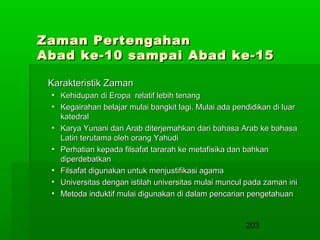 Zaman Pertengahan
Abad ke-10 sampai Abad ke-15
Karakteristik Zaman
• Kehidupan di Eropa relatif lebih tenang
• Kegairahan belajar mulai bangkit lagi. Mulai ada pendidikan di luar
katedral
• Karya Yunani dan Arab diterjemahkan dari bahasa Arab ke bahasa
Latin terutama oleh orang Yahudi
• Perhatian kepada filsafat tararah ke metafisika dan bahkan
diperdebatkan
• Filsafat digunakan untuk menjustifikasi agama
• Universitas dengan istilah universitas mulai muncul pada zaman ini
• Metoda induktif mulai digunakan di dalam pencarian pengetahuan

203

 