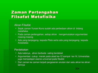 Zaman Pertengahan
Filsafat Metafisika
Aliran Filsafat
• Sejak zaman Yunani Kuno sudah ada perbedaan aliran di bidang
metafisika
• Pada zaman pertengahan, setiap aliran mengemukakan argumentasi
masing-masing
• Ada yang berpegang kepada Plato serta ada yang berpegang kepada
Aristoteles

Perdebatan
• Ada kalanya, aliran berbeda saling berdebat
• Argumentasi cukup marak pada abad ke-12 sampai ke-14; Universitas
juga mempelajari esensi universal pada filsafat
• Dari zaman ke zaman terjadi pergeseran anutan dari satu aliran ke aliran
lainnya

204

 