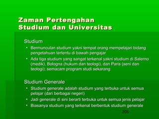 Zaman Pertengahan
Studium dan Universitas
Studium
• Bermunculan studium yakni tempat orang mempelajari bidang
pengetahuan tertentu di bawah pengajar
• Ada tiga studium yang sangat terkenal yakni studium di Salerno
(medik), Bologna (hukum dan teologi), dan Paris (seni dan
teologi); semacam program studi sekarang

Studium Generale
• Studium generale adalah studium yang terbuka untuk semua
pelajar (dari berbagai negeri)
• Jadi generale di sini berarti terbuka untuk semua jenis pelajar
• Biasanya studium yang terkenal berbentuk studium generale
205

 