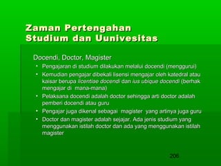 Zaman Pertengahan
Studium dan Uunivesitas
Docendi, Doctor, Magister
• Pengajaran di studium dilakukan melalui docendi (menggurui)
• Kemudian pengajar dibekali lisensi mengajar oleh katedral atau
kaisar berupa licentiae docendi dan ius ubique docendi (berhak
mengajar di mana-mana)
• Pelaksana docendi adalah doctor sehingga arti doctor adalah
pemberi docendi atau guru
• Pengajar juga dikenal sebagai magister yang artinya juga guru
• Doctor dan magister adalah sejajar. Ada jenis studium yang
menggunakan istilah doctor dan ada yang menggunakan istilah
magister

206

 