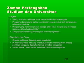 Zaman Pertengahan
Studium dan Universitas
Legere
• Jarang ada buku sehingga buku hanya dimiliki oleh para pengajar
• Pengajaran berlangsung melalui pembacaan (legere, lectus) oleh pengajar dan
pelajar mencatatnya
• Pengajar yang membaca dikenal sebagai lektor yakni mereka yang membaca
(sekarang dikenal sebagai lektor)
• Ada juga commentatio (komentar) dan summa (ringkasan)

Disputatio dan Tesis
• Sewaktu-waktu ada disputatio yakni perdebatan
• Di dalam disputatio, ada yang mendudukkan atau menempatkan (thesis)
pemikiran yang perlu dipertahankannya terhadap sanggahan
• Secara harfiah, thesis berarti mendudukkan atau menempatkan

207

 