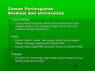 Zaman Pertengahan
Studium dan Universitas
Tujuan Belajar
• Tujuan belajar di studium adalah untuk menjadi doctor atau
magister dengan hak mengajar (dengan semua hak yang
berkenaan dengan jabatannya)

Gelar
• Kecuali hukum, medik, dan teologi, semua lainnya adalah
filsasat, sehingga gelar lulusan menjadi PhD
• Lulusan medik adalah MD dan luluan hukum LLD (bukan PhD)

Pakaian
• Di Oxford dan Cambridge, toga adalah pakaian sehari-hari (kini
dipakai pada upacara saja)
208

 