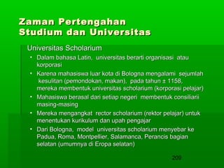 Zaman Pertengahan
Studium dan Universitas
Universitas Scholarium
• Dalam bahasa Latin, universitas berarti organisasi atau
korporasi
• Karena mahasiswa luar kota di Bologna mengalami sejumlah
kesulitan (pemondokan, makan), pada tahun ± 1158,
mereka membentuk universitas scholarium (korporasi pelajar)
• Mahasiswa berasal dari setiap negeri membentuk consiliarii
masing-masing
• Mereka mengangkat rector scholarium (rektor pelajar) untuk
menentukan kurikulum dan upah pengajar
• Dari Bologna, model universitas scholarium menyebar ke
Padua, Roma, Montpellier, Salamanca, Perancis bagian
selatan (umumnya di Eropa selatan)
209

 