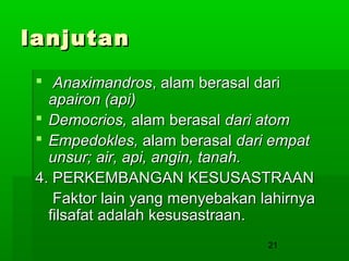 lanjutan
 Anaximandros, alam berasal dari
apairon (api)
 Democrios, alam berasal dari atom
 Empedokles, alam berasal dari empat
unsur; air, api, angin, tanah.
4. PERKEMBANGAN KESUSASTRAAN
Faktor lain yang menyebakan lahirnya
filsafat adalah kesusastraan.
21

 