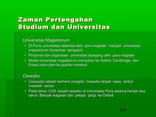 Zaman Pertengahan
Studium dan Universitas
Universitas Magistrorum
• Di Paris, universitas dibentuk oleh para magister menjadi universitas
magistrorum (korporasi pengajar)
• Pimpinan dan organisasi universitas dipegang oleh para magister
• Model universitas magistrorum menyebar ke Oxford, Cambridge, dan
Eropa utara (dan ke jajahan mereka)

Cessatio
• Cessastio adalah berhenti (mogok). Cessatio terjadi kalau timbul
masalah serius
• Pada tahun 1229, terjadi cessatio di Universitas Paris selama hampir dua
tahun. Banyak magister dan pelajar pergi ke Oxford

210

 