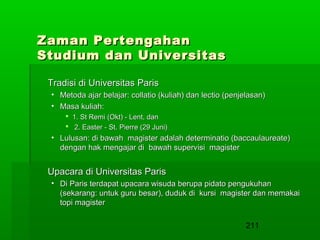 Zaman Pertengahan
Studium dan Universitas
Tradisi di Universitas Paris
• Metoda ajar belajar: collatio (kuliah) dan lectio (penjelasan)
• Masa kuliah:
 1. St Remi (Okt) - Lent, dan
 2. Easter - St. Pierre (29 Juni)

• Lulusan: di bawah magister adalah determinatio (baccaulaureate)
dengan hak mengajar di bawah supervisi magister

Upacara di Universitas Paris
• Di Paris terdapat upacara wisuda berupa pidato pengukuhan
(sekarang: untuk guru besar), duduk di kursi magister dan memakai
topi magister

211

 