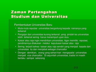 Zaman Pertengahan
Studium dan Universitas
Pembentukan Universitas Baru
• Mula-mula reputasi universitas bergantung kepada namanya yang
terkenal
• Pengajar dari universitas kurang terkenal yang pindah ke universitas
lebih terkenal sering harus menempuh ujian dulu
• Kaisar atau raja ingin mendirikan universitas. Agar memiliki reputasi,
pendiriannya dilakukan melalui keputusan kaisar atau raja
• Sering terjadi bahwa kaisar atau raja sendiri yang menjadi kepala dari
universitas itu dan menjabat sebagai chancellor
• Dengan demikian, orang yang sehari-hari mengepalai universitas
menjadi vice chancellor. Di sejumlah universitas, tradisi ini masih
berlaku sampai sekarang

212

 