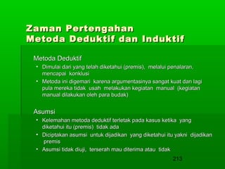 Zaman Pertengahan
Metoda Deduktif dan Induktif
Metoda Deduktif
• Dimulai dari yang telah diketahui (premis), melalui penalaran,
mencapai konklusi
• Metoda ini digemari karena argumentasinya sangat kuat dan lagi
pula mereka tidak usah melakukan kegiatan manual (kegiatan
manual dilakukan oleh para budak)

Asumsi
• Kelemahan metoda deduktif terletak pada kasus ketika yang
diketahui itu (premis) tidak ada
• Diciptakan asumsi untuk dijadikan yang diketahui itu yakni dijadikan
premis
• Asumsi tidak diuji, terserah mau diterima atau tidak

213

 
