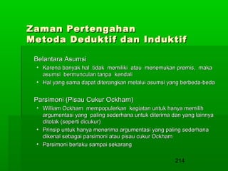 Zaman Pertengahan
Metoda Deduktif dan Induktif
Belantara Asumsi
• Karena banyak hal tidak memiliki atau menemukan premis, maka
asumsi bermunculan tanpa kendali
• Hal yang sama dapat diterangkan melalui asumsi yang berbeda-beda

Parsimoni (Pisau Cukur Ockham)
• William Ockham mempopulerkan kegiatan untuk hanya memilih
argumentasi yang paling sederhana untuk diterima dan yang lainnya
ditolak (seperti dicukur)
• Prinsip untuk hanya menerima argumentasi yang paling sederhana
dikenal sebagai parsimoni atau pisau cukur Ockham
• Parsimoni berlaku sampai sekarang

214

 