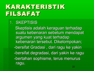 KARAKTERISTIK
FILSAFAT
1. SKEPTISIS
Skeptisis adalah keraguan terhadap
suatu kebenaran sebelum mendapat
argumen yang kuat terhadap
kebenaran tersebut. Dikelompokan;
-bersifat Gradasi , dari ragu ke yakin
-bersifat degradasi, dari yakin ke ragu
-bertahan sophisme, terus menurus
ragu.
22

 