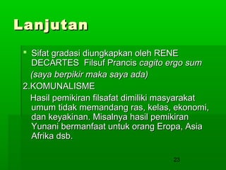 Lanjutan
 Sifat gradasi diungkapkan oleh RENE
DECARTES Filsuf Prancis cagito ergo sum
(saya berpikir maka saya ada)
2.KOMUNALISME
Hasil pemikiran filsafat dimiliki masyarakat
umum tidak memandang ras, kelas, ekonomi,
dan keyakinan. Misalnya hasil pemikiran
Yunani bermanfaat untuk orang Eropa, Asia
Afrika dsb.
23

 
