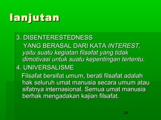 lanjutan
3. DISENTERESTEDNESS
YANG BERASAL DARI KATA INTEREST,
yaitu suatu kegiatan filsafat yang tidak
dimotivasi untuk suatu kepentingan tertentu.
4. UNIVERSALISME
Filsafat bersifat umum, berati filsafat adalah
hak seluruh umat manusia secara umum atau
sifatnya internasional. Semua umat manusia
berhak mengadakan kajian filsafat.
24

 