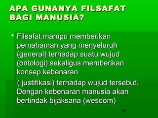 APA GUNANYA FILSAFAT
BAGI MANUSIA?
 Filsafat mampu memberikan
pemahaman yang menyeluruh
(general) terhadap suatu wujud
(ontologi) sekaligus memberikan
konsep kebenaran
( justifikasi) terhadap wujud tersebut.
Dengan kebenaran manusia akan
bertindak bijaksana (wesdom)
25

 
