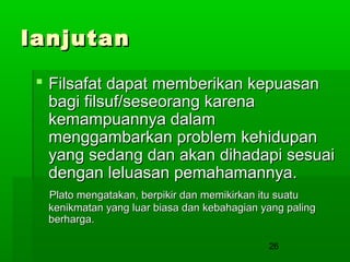 lanjutan
 Filsafat dapat memberikan kepuasan
bagi filsuf/seseorang karena
kemampuannya dalam
menggambarkan problem kehidupan
yang sedang dan akan dihadapi sesuai
dengan leluasan pemahamannya.
Plato mengatakan, berpikir dan memikirkan itu suatu
kenikmatan yang luar biasa dan kebahagian yang paling
berharga.
26

 