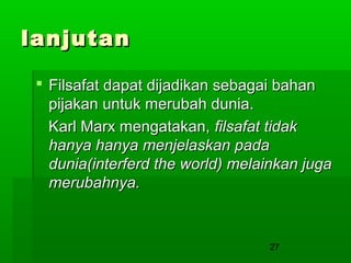 lanjutan
 Filsafat dapat dijadikan sebagai bahan
pijakan untuk merubah dunia.
Karl Marx mengatakan, filsafat tidak
hanya hanya menjelaskan pada
dunia(interferd the world) melainkan juga
merubahnya.

27

 