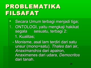 PROBLEMATIKA
FILSAFAT
 Secara Umum terbagi menjadi tiga;
1. ONTOLOGI, yaitu mengkaji hakikat
segala
sesuatu, terbagi 2:
1. Kualitas;
- Monisme, asal lam terdiri dari satu
unsur (mono=satu). Thales dari air,
Anaximandros dari apairon,
Anaximenes dari udara, Democritos
dari tanah.
28

 