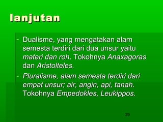 lanjutan
- Dualisme, yang mengatakan alam
semesta terdiri dari dua unsur yaitu
materi dan roh. Tokohnya Anaxagoras
dan Aristolteles.
- Pluralisme, alam semesta terdiri dari
empat unsur; air, angin, api, tanah.
Tokohnya Empedokles, Leukippos.
29

 