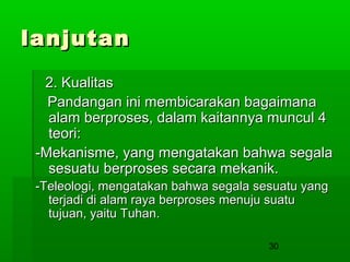 lanjutan
2. Kualitas
Pandangan ini membicarakan bagaimana
alam berproses, dalam kaitannya muncul 4
teori:
-Mekanisme, yang mengatakan bahwa segala
sesuatu berproses secara mekanik.
-Teleologi, mengatakan bahwa segala sesuatu yang
terjadi di alam raya berproses menuju suatu
tujuan, yaitu Tuhan.
30

 