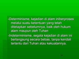 -Determinisme, kejadian di alam iniberproses
melalui suatu ketentuan yang telah
ditetapkan sebelumnya, baik oleh hukum
alam maupun oleh Tuhan
-Indeterminisme, segala kejadian di alam ini
berlangsung secara bebas, tanpa kendali
tertentu dari Tuhan atau kekuatannya.

31

 
