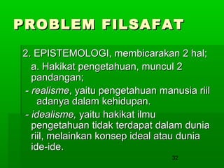 PROBLEM FILSAFAT
2. EPISTEMOLOGI, membicarakan 2 hal;
a. Hakikat pengetahuan, muncul 2
pandangan;
- realisme, yaitu pengetahuan manusia riil
adanya dalam kehidupan.
- idealisme, yaitu hakikat ilmu
pengetahuan tidak terdapat dalam dunia
riil, melainkan konsep ideal atau dunia
ide-ide.
32

 
