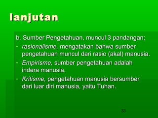 lanjutan
b. Sumber Pengetahuan, muncul 3 pandangan;
- rasionalisme, mengatakan bahwa sumber
pengetahuan muncul dari rasio (akal) manusia.
- Empirisme, sumber pengetahuan adalah
indera manusia.
- Kritisme, pengetahuan manusia bersumber
dari luar diri manusia, yaitu Tuhan.

33

 