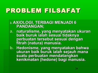 PROBLEM FILSAFAT
3. AXIOLOGI,

TERBAGI MENJADI 6
PANDANGAN;
a. naturalisme, yang menyatakan ukuran
baik buruk ialah sesuai tidaknya
perbuatan tersebut sesuai dengan
fitrah (natura) manusia.
b. Hedonisme, yang menyatakan bahwa
ukuran baik buruk ialah sejauh mana
suatu perbuatan mendatangkan
kenikmatan (hedone) bagi manusia.
34

 