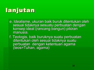 lanjutan
e. Idealisme, ukuran baik buruk ditentukan oleh
sesuai tidaknya sesuatu perbuatan dengan
konsep ideal (rancang bangun) pikiran
manusia.
f. Teologis, baik buruknya suatu perbuatan
ditentukan oleh sesuai tidaknya suatu
perbuatan dengan ketentuan agama
(teos=Tuhan, agama)

36

 
