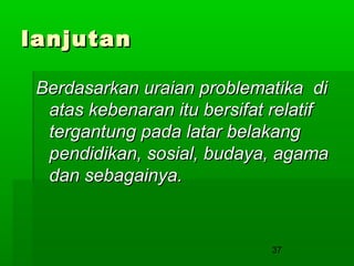 lanjutan
Berdasarkan uraian problematika di
atas kebenaran itu bersifat relatif
tergantung pada latar belakang
pendidikan, sosial, budaya, agama
dan sebagainya.

37

 