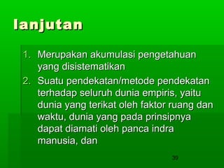 lanjutan
1. Merupakan akumulasi pengetahuan
yang disistematikan
2. Suatu pendekatan/metode pendekatan
terhadap seluruh dunia empiris, yaitu
dunia yang terikat oleh faktor ruang dan
waktu, dunia yang pada prinsipnya
dapat diamati oleh panca indra
manusia, dan
39

 