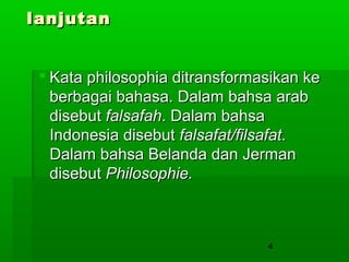 lanjutan
 Kata philosophia ditransformasikan ke
berbagai bahasa. Dalam bahsa arab
disebut falsafah. Dalam bahsa
Indonesia disebut falsafat/filsafat.
Dalam bahsa Belanda dan Jerman
disebut Philosophie.

4

 