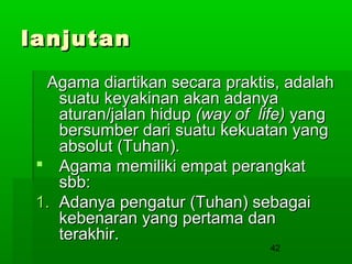 lanjutan
Agama diartikan secara praktis, adalah
suatu keyakinan akan adanya
aturan/jalan hidup (way of life) yang
bersumber dari suatu kekuatan yang
absolut (Tuhan).
 Agama memiliki empat perangkat
sbb:
1. Adanya pengatur (Tuhan) sebagai
kebenaran yang pertama dan
terakhir.
42

 