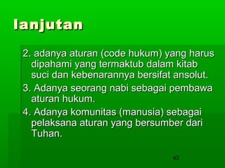 lanjutan
2. adanya aturan (code hukum) yang harus
dipahami yang termaktub dalam kitab
suci dan kebenarannya bersifat ansolut.
3. Adanya seorang nabi sebagai pembawa
aturan hukum.
4. Adanya komunitas (manusia) sebagai
pelaksana aturan yang bersumber dari
Tuhan.
43

 