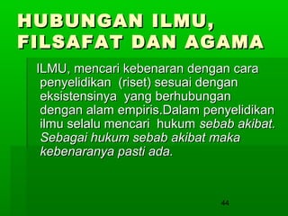 HUBUNGAN ILMU,
FILSAFAT DAN AGAMA
ILMU, mencari kebenaran dengan cara
penyelidikan (riset) sesuai dengan
eksistensinya yang berhubungan
dengan alam empiris.Dalam penyelidikan
ilmu selalu mencari hukum sebab akibat.
Sebagai hukum sebab akibat maka
kebenaranya pasti ada.

44

 