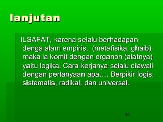 lanjutan
ILSAFAT, karena selalu berhadapan
denga alam empiris, (metafisika, ghaib)
maka ia komit dengan organon (alatnya)
yaitu logika. Cara kerjanya selalu diawali
dengan pertanyaan apa…. Berpikir logis,
sistematis, radikal, dan universal.

45

 
