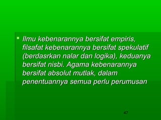  Ilmu kebenarannya bersifat empiris,
filsafat kebenarannya bersifat spekulatif
(berdasrkan nalar dan logika), keduanya
bersifat nisbi. Agama kebenarannya
bersifat absolut mutlak, dalam
penentuannya semua perlu perumusan

47

 